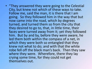 “They answered they were going to the Celestial City, but knew not which of these ways to take.  Follow me, said the man, it is there that I am going.  So they followed him in the way that but now came into the road, which by degrees turned, and turned them so from the city that they desired to go to, that, in little time, their faces were turned away from it; yet they followed him.  But by and by, before they were aware, he led them both within the compass of a net, in which they were both so entangled that they knew not what to do; and with that the white robe fell off the black man’s back.  Then they saw where they were.  Wherefore, there they lay crying some time, for they could not get themselves out. 