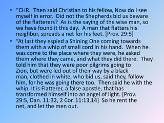 “CHR.  Then said Christian to his fellow, Now do I see myself in error.  Did not the Shepherds bid us beware of the flatterers?  As is the saying of the wise man, so we have found it this day.  A man that flatters his neighbor, spreads a net for his feet. [Prov. 29:5]  “At last they espied a Shining One coming towards them with a whip of small cord in his hand.  When he was come to the place where they were, he asked them where they came, and what they did there.  They told him that they were poor pilgrims going to Zion, but were led out of their way by a black man, clothed in white, who bid us, said they, follow him, for he was going there too.  Then said he with the whip, It is Flatterer, a false apostle, that has transformed himself into an angel of light. [Prov. 29:5, Dan. 11:32, 2 Cor. 11:13,14]  So he rent the net, and let the men out. 