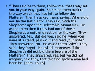 “Then said he to them, Follow me, that I may set you in your way again.  So he led them back to the way which they had left to follow the Flatterer.  Then he asked them, saying, Where did you lie the last night?  They said, With the Shepherds upon the Delectable Mountains.  He asked them then if they had not of those Shepherds a note of direction for the way.  They answered, Yes.  But did you, said he, when you were at a stand, pluck out and read your note?  They answered, No.  He asked them, Why?  They said, they forgot.  He asked, moreover, if the Shepherds did not bid them beware of the Flatterer?  They answered, Yes, but we did not imagine, said they, that this fine-spoken man had been he. [Rom. 16:18]  