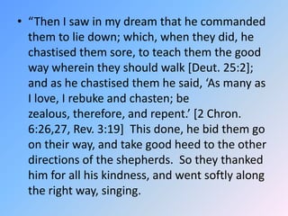 “Then I saw in my dream that he commanded them to lie down; which, when they did, he chastised them sore, to teach them the good way wherein they should walk [Deut. 25:2]; and as he chastised them he said, ‘As many as I love, I rebuke and chasten; be zealous, therefore, and repent.’ [2 Chron. 6:26,27, Rev. 3:19]  This done, he bid them go on their way, and take good heed to the other directions of the shepherds.  So they thanked him for all his kindness, and went softly along the right way, singing.  