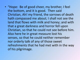 “Hope:  Be of good cheer, my brother, I feel the bottom, and it is good.  Then said Christian, Ah! my friend, the sorrows ...