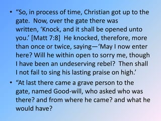 “So, in process of time, Christian got up to the gate.  Now, over the gate there was written, ‘Knock, and it shall be open...