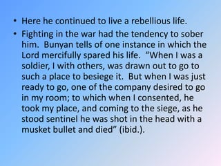 Here he continued to live a rebellious life.  <br />Fighting in the war had the tendency to sober him.  Bunyan tells of on...