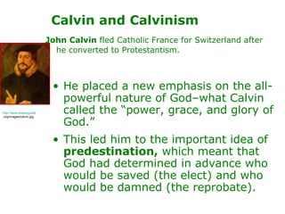 Calvin and Calvinism John Calvin  fled Catholic France for Switzerland after he converted to Protestantism.   He placed a new emphasis on the all-powerful nature of God–what Calvin called the “power, grace, and glory of God.”  This led him to the important idea of  predestination,  which meant that God had determined in advance who would be saved (the elect) and who would be damned (the reprobate). http://www.historyguide .org/images/calvin.jpg 