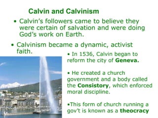 Calvin and Calvinism  Calvin’s followers came to believe they were certain of salvation and were doing God’s work on Earth.  Calvinism became a dynamic, activist faith.  In 1536, Calvin began to reform the city of  Geneva.  He created a church government and a body called the  Consistory , which enforced moral discipline. This form of church running a gov’t is known as a  theocracy 