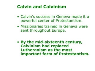 Calvin’s success in Geneva made it a powerful center of Protestantism.  Missionaries trained in Geneva were sent throughout Europe.  By the mid-sixteenth century, Calvinism had replaced Lutheranism as the most important form of Protestantism. Calvin and Calvinism 