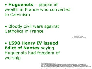 Huguenots  – people of wealth in France who converted to Calvinism Bloody civil wars against Catholics in France 1598 Henry IV issued Edict of Nantes  saying Huguenots had freedom of worship http://images.google.com/imgres?imgurl=http://upload.wikimedia.org/wikipedia/commons/thumb/5/5f/Louis_XIV_of_France.jpg/180px-Louis_XIV_of_France.jpg&imgrefurl=http://en.wikipedia.org/wiki/Edict_of_Nantes&usg=__hwpQiM7szB-bTd_pqL1mOie2bN0=&h=256&w=180&sz=17&hl=en&start=13&tbnid=CxxxP9npeUfbjM:&tbnh=111&tbnw=78&prev=/images%3Fq%3Dedict%2Bof%2Bnantes%26gbv%3D2%26hl%3Den%26safe%3Dactive 