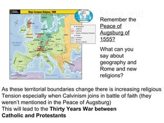Maps and Charts 4 Remember the  Peace of Augsburg of 1555? What can you say about geography and Rome and new religions? As these territorial boundaries change there is increasing religious  Tension especially when Calvinism joins in battle of faith (they  weren’t mentioned in the Peace of Augsburg) This will lead to the  Thirty Years War between  Catholic and Protestants 