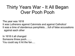 Thirty Years War - It All Began Over Pooh Pooh The year was 1618 It was Lutherans against Calvinists and against Catholics! It was a time of slanderous pamphlets….full of false accusations against each other In 1618 it all changed Someone threw pooh…… You could say it hit the fan…. 