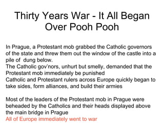 Thirty Years War - It All Began Over Pooh Pooh In Prague, a Protestant mob grabbed the Catholic governors of the state and threw them out the window of the castle into a  pile of  dung below. The Catholic gov’nors, unhurt but smelly, demanded that the Protestant mob immediately be punished Catholic and Protestant rulers across Europe quickly began to take sides, form alliances, and build their armies Most of the leaders of the Protestant mob in Prague were beheaded by the Catholics and their heads displayed above the main bridge in Prague All of Europe immediately went to war 