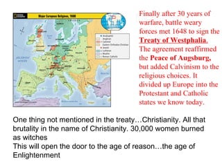 Maps and Charts 4 Finally after 30 years of warfare, battle weary forces met 1648 to sign the  Treaty of Westphalia .  The agreement reaffirmed the  Peace of Augsburg,  but added Calvinism to the religious choices. It divided up Europe into the Protestant and Catholic states we know today. One thing not mentioned in the treaty…Christianity. All that brutality in the name of Christianity. 30,000 women burned as witches This will open the door to the age of reason…the age of Enlightenment 
