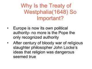 Why Is the Treaty of Westphalia(1648) So Important? Europe is now its own political authority- no more is the Pope the only recognized authority After century of bloody war of religious slaughter philosopher John Locke’s ideas that religion was dangerous seemed true 
