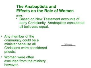 The Anabaptists and  Effects on the Role of Women  (cont.)   Based on New Testament accounts of early Christianity, Anabaptists considered all believers equal.  Any member of the community could be a minister because all Christians were considered priests.  Women were often excluded from the ministry, however. 