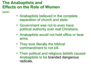 Anabaptists believed in the complete separation of church and state.  Government was not to even have political authority over real Christians.  Anabaptists would not hold office or bear arms.  They took literally the biblical commandment to not kill.  Their political and religious beliefs caused Anabaptists to be  branded dangerous radicals. The Anabaptists and  Effects on the Role of Women  (cont.)   