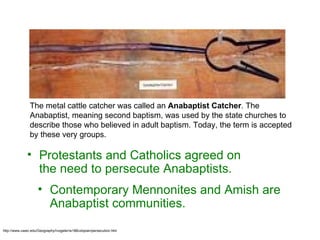 http://www.uwec.edu/Geography/Ivogeler/w188/utopian/persecution.htm The metal cattle catcher was called an  Anabaptist Catcher . The Anabaptist, meaning second baptism, was used by the state churches to describe those who believed in adult baptism. Today, the term is accepted by these very groups.  Protestants and Catholics agreed on the need to persecute Anabaptists.  Contemporary Mennonites and Amish are Anabaptist communities. 