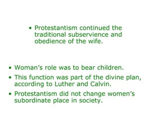 Protestantism continued the traditional subservience and obedience of the wife.  Woman’s role was to bear children.  This function was part of the divine plan, according to Luther and Calvin. Protestantism did not change women’s subordinate place in society. 