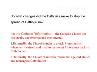 Maps and Charts 4 So what changes did the Catholics make to stop the  spread of Catholicism?   It’s the Catholic Reformation…  the Catholic Church set two goals, one external and one internal.  1.Externally, the Church sought to attack Protestantism wherever it existed and tried to reconvert Protestants back to Catholicism.  2. Internally, the Church wanted to reform the age-old abuses and reenergize Catholicism 