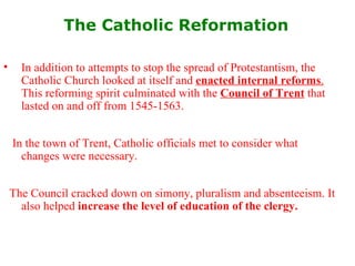The Catholic Reformation   In addition to attempts to stop the spread of Protestantism, the Catholic Church looked at itself and  enacted internal reforms .  This reforming spirit culminated with the  Council of Trent  that lasted on and off from 1545-1563.  In the town of Trent, Catholic officials met to consider what changes were necessary.  The Council cracked down on simony, pluralism and absenteeism. It also helped  increase the level of education of the clergy. 