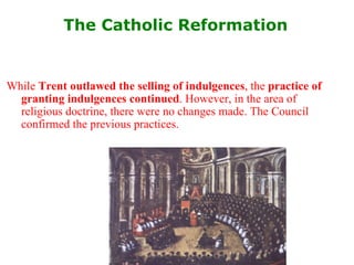 The Catholic Reformation   While  Trent outlawed the selling of indulgences , the  practice of granting indulgences continued . However, in the area of religious doctrine, there were no changes made. The Council confirmed the previous practices. 