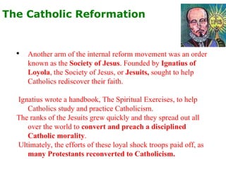 The Catholic Reformation   Another arm of the internal reform movement was an order known as the  Society of Jesus . Founded by  Ignatius of Loyola , the Society of Jesus, or  Jesuits,  sought to help Catholics rediscover their faith. Ignatius wrote a handbook, The Spiritual Exercises, to help Catholics study and practice Catholicism.  The ranks of the Jesuits grew quickly and they spread out all over the world to  convert and preach a disciplined Catholic morality . Ultimately, the efforts of these loyal shock troops paid off, as  many Protestants reconverted to Catholicism. 