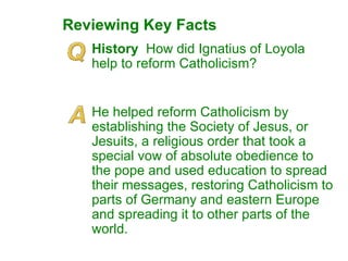 Reviewing Key Facts History  How did Ignatius of Loyola help to reform Catholicism? He helped reform Catholicism by establishing the Society of Jesus, or Jesuits, a religious order that took a special vow of absolute obedience to the pope and used education to spread their messages, restoring Catholicism to parts of Germany and eastern Europe and spreading it to other parts of the world. 