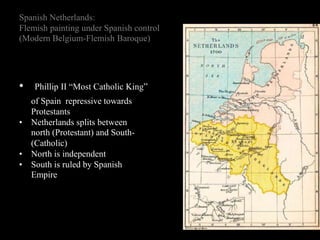 Spanish Netherlands:
Flemish painting under Spanish control
(Modern Belgium-Flemish Baroque)
• Phillip II “Most Catholic King”
of Spain repressive towards
Protestants
• Netherlands splits between
north (Protestant) and South-
(Catholic)
• North is independent
• South is ruled by Spanish
Empire
 