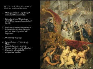 •
•
•
•
•
•
•
•
PETER PAUL RUBENS, Arrival of
Marie de’ Medici at Marseilles
Marriage of French king Henry IV
and italian Marei de’Medici
Painted a series of 21 paintings
(1622-26) to memorialize and glorify
her life
Her life was not very interesting, so
Rubens added Mythical figures to
give it a sense of grandeur and
importance
Over the top-huge ego
Personification of France greets
Marie
Sea and sky rejoice at arrival
Neptune and the Nereids salute her
Decorative splendor holds
composition together
30
 