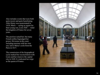 Also includes events that were both
quite recent and quite humiliating.
After Henry was assassinated in
1610, Marie — acting as regent for
their young son, Louis XIII — ruled
the kingdom of France for seven
years.
The position suited her; but many
French nobles begrudged her
power. Divisions in the court,
including tensions with her own
son, led to Marie’s exile from the
Paris in 1617.
The commission of the biographical
cycle marked her reconciliation with
Louis and her return to the capital
city in 1620. It vindicated her reign
as the queen of France.
34
 