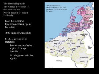 The Dutch Republic
The United Provinces of
the Netherlands
North Region (Modern
Holland)
Late 16 th Century:
Independence from Spain
Protestant
1609 Bank of Amsterdam
Political power: urban
merchants
Prosperous: wealthiest
region of Europe
Moralistic
No King (no feudal land
rights)
 