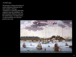 Arbitrage
The practice of taking advantage of
a price difference between two or
more markets: striking a
combination of matching deals that
capitalize upon the imbalance, the
profit being the difference between
the market prices. In simple terms,
it is the possibility of a risk-free
profit at zero cost.
39
 