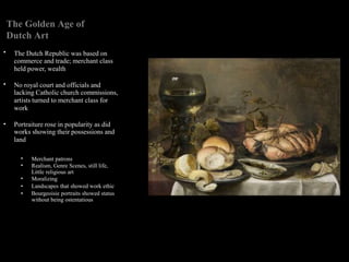 •
•
•
The Golden Age of
Dutch Art
The Dutch Republic was based on
commerce and trade; merchant class
held power, wealth
No royal court and officials and
lacking Catholic church commissions,
artists turned to merchant class for
work
Portraiture rose in popularity as did
works showing their possessions and
land
•
•
•
•
•
Merchant patrons
Realism, Genre Scenes, still life,
Little religious art
Moralizing
Landscapes that showed work ethic
Bourgeoisie portraits showed status
without being ostentatious
 