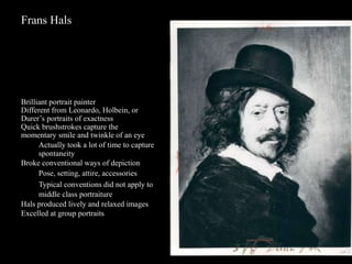 Frans Hals
Brilliant portrait painter
Different from Leonardo, Holbein, or
Durer’s portraits of exactness
Quick brushstrokes capture the
momentary smile and twinkle of an eye
Actually took a lot of time to capture
spontaneity
Broke conventional ways of depiction
Pose, setting, attire, accessories
Typical conventions did not apply to
middle class portraiture
Hals produced lively and relaxed images
Excelled at group portraits
 