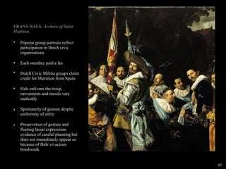 FRANS HALS, Archers of Saint
Hadrian
•
•
•
•
•
•
Popular group portraits reflect
participation in Dutch civic
organizations
Each member paid a fee
Dutch Civic Militia groups claim
credit for liberation from Spain
Hals enlivens the troop,
movements and moods vary
markedly
Spontaneity of gesture despite
uniformity of attire
Preservation of gesture and
fleeting facial expressions
evidence of careful planning but
does not immediately appear so
because of Hals vivacious
brushwork
49
 