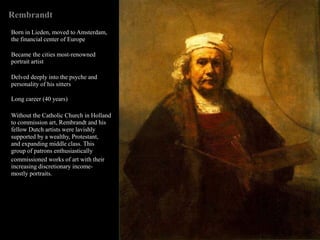 Rembrandt
Born in Lieden, moved to Amsterdam,
the financial center of Europe
Became the cities most-renowned
portrait artist
Delved deeply into the psyche and
personality of his sitters
Long career (40 years)
Without the Catholic Church in Holland
to commission art, Rembrandt and his
fellow Dutch artists were lavishly
supported by a wealthy, Protestant,
and expanding middle class. This
group of patrons enthusiastically
commissioned works of art with their
increasing discretionary income-
mostly portraits.
 