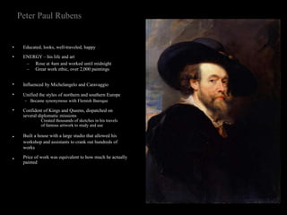 Peter Paul Rubens
•
•
Educated, looks, well-traveled, happy
ENERGY – his life and art
–
–
Rose at 4am and worked until midnight
Great work ethic, over 2,000 paintings
•
•
•
•
•
Influenced by Michelangelo and Caravaggio
Unified the styles of northern and southern Europe
– Became synonymous with Flemish Baroque
Confident of Kings and Queens, dispatched on
several diplomatic missions
Created thousands of sketches in his travels
of famous artwork to study and use
Built a house with a large studio that allowed his
workshop and assistants to crank out hundreds of
works
Price of work was equivalent to how much he actually
painted
 