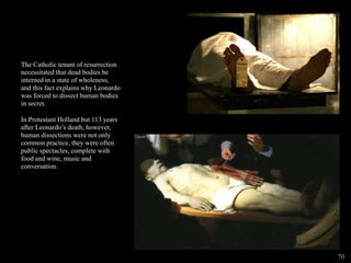 The Catholic tenant of resurrection
necessitated that dead bodies be
interned in a state of wholeness,
and this fact explains why Leonardo
was forced to dissect human bodies
in secret.
In Protestant Holland but 113 years
after Leonardo’s death, however,
human dissections were not only
common practice, they were often
public spectacles, complete with
food and wine, music and
conversation.
70
 
