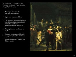 REMBRANDT VAN RIJN, The
Company of Captain Frans Banning
Cocq ( Night Watch ),
•
•
•
•
•
•
Actually a day scene (has
darkened considerably)
Light used in a masterful way
One of many civic-guard portraits-
one of 6 paintings commissioned
for the banquet hall of
Amsterdam’s Musketeers Hall
Painting trimmed on all sides in
1715
Captures excitement and frenetic
energy rather than dull staid poses
3 important stages of loading and
firing a musket
74
 