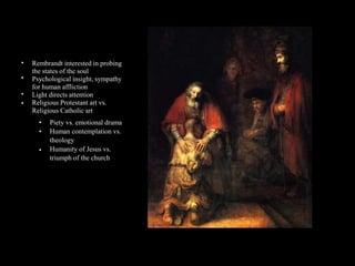 •
•
•
•
Rembrandt interested in probing
the states of the soul
Psychological insight, sympathy
for human affliction
Light directs attention
Religious Protestant art vs.
Religious Catholic art
•
•
•
Piety vs. emotional drama
Human contemplation vs.
theology
Humanity of Jesus vs.
triumph of the church
 
