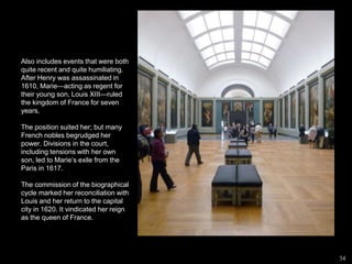 Also includes events that were both
quite recent and quite humiliating.
After Henry was assassinated in
1610, Marie—acting as regent for
their young son, Louis XIII—ruled
the kingdom of France for seven
years.
The position suited her; but many
French nobles begrudged her
power. Divisions in the court,
including tensions with her own
son, led to Marie’s exile from the
Paris in 1617.
The commission of the biographical
cycle marked her reconciliation with
Louis and her return to the capital
city in 1620. It vindicated her reign
as the queen of France.
34
 