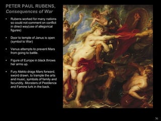 PETER PAUL RUBENS,
Consequences of War
• Rubens worked for many nations
so could not comment on conflict
in direct way(use of allegorical
figures)
• Door to temple of Janus is open
(symbol to War)
• Venus attempts to prevent Mars
from going to battle.
• Figure of Europe in black throws
her arms up.
• Fury Alekto drags Mars forward,
sword drawn, to trample the arts
and music, symbols of family and
fecundity. Monsters of Pestilence
and Famine lurk in the back.
36
 
