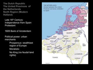 The Dutch Republic
The United Provinces of
the Netherlands
North Region (Modern
Holland)
Late 16th Century:
Independence from Spain
Protestant
1609 Bank of Amsterdam
Political power: urban
merchants
Prosperous: wealthiest
region of Europe
Moralistic
No King (no feudal land
rights)
 