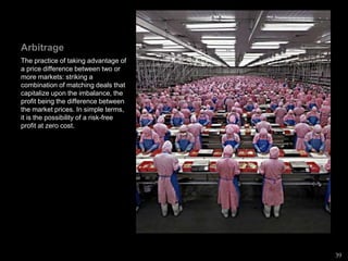 Arbitrage
The practice of taking advantage of
a price difference between two or
more markets: striking a
combination of matching deals that
capitalize upon the imbalance, the
profit being the difference between
the market prices. In simple terms,
it is the possibility of a risk-free
profit at zero cost.
39
 