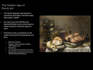 The Golden Age of
Dutch Art
• The Dutch Republic was based on
commerce and trade; merchant class
held power, wealth
• No royal court and officials and
lacking Catholic church commissions,
artists turned to merchant class for
work
• Portraiture rose in popularity as did
works showing their possessions and
land
• Merchant patrons
• Realism, Genre Scenes, still life,
Little religious art
• Moralizing
• Landscapes that showed work ethic
• Bourgeoisie portraits showed status
without being ostentatious
 
