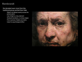 Rembrandt
Born in Lieden, moved to Amsterdam,
the financial center of Europe
Became the cities most-renowned
portrait artist
Delved deeply into the psyche and
personality of his sitters
Long career (40 years)
Without the Catholic Church in Holland
to commission art, Rembrandt and his
fellow Dutch artists were lavishly
supported by a wealthy, Protestant,
and expanding middle class. This
group of patrons enthusiastically
commissioned works of art with their
increasing discretionary income-
mostly portraits.
 