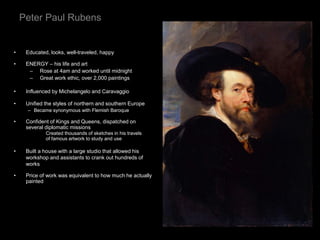 Peter Paul Rubens
• Educated, looks, well-traveled, happy
• ENERGY – his life and art
– Rose at 4am and worked until midnight
– Great work ethic, over 2,000 paintings
• Influenced by Michelangelo and Caravaggio
• Unified the styles of northern and southern Europe
– Became synonymous with Flemish Baroque
• Confident of Kings and Queens, dispatched on
several diplomatic missions
Created thousands of sketches in his travels
of famous artwork to study and use
• Built a house with a large studio that allowed his
workshop and assistants to crank out hundreds of
works
• Price of work was equivalent to how much he actually
painted
 