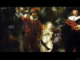 REMBRANDT VAN RIJN, The
Company of Captain Frans Banning
Cocq (Night Watch),
• Actually a day scene (has
darkened considerably)
• Light used in a masterful way
• One of many civic-guard portraits-
one of 6 paintings commissioned
for the banquet hall of
Amsterdam’s Musketeers Hall
• Painting trimmed on all sides in
1715
• Captures excitement and frenetic
energy rather than dull staid poses
• 3 important stages of loading and
firing a musket
74
 