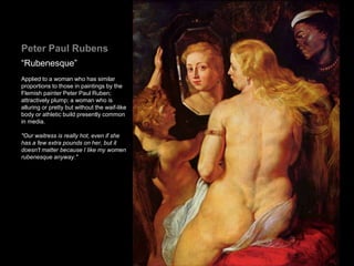 Peter Paul Rubens
“Rubenesque”
Applied to a woman who has similar
proportions to those in paintings by the
Flemish painter Peter Paul Ruben;
attractively plump; a woman who is
alluring or pretty but without the waif-like
body or athletic build presently common
in media.
"Our waitress is really hot, even if she
has a few extra pounds on her, but it
doesn't matter because I like my women
rubenesque anyway."
 