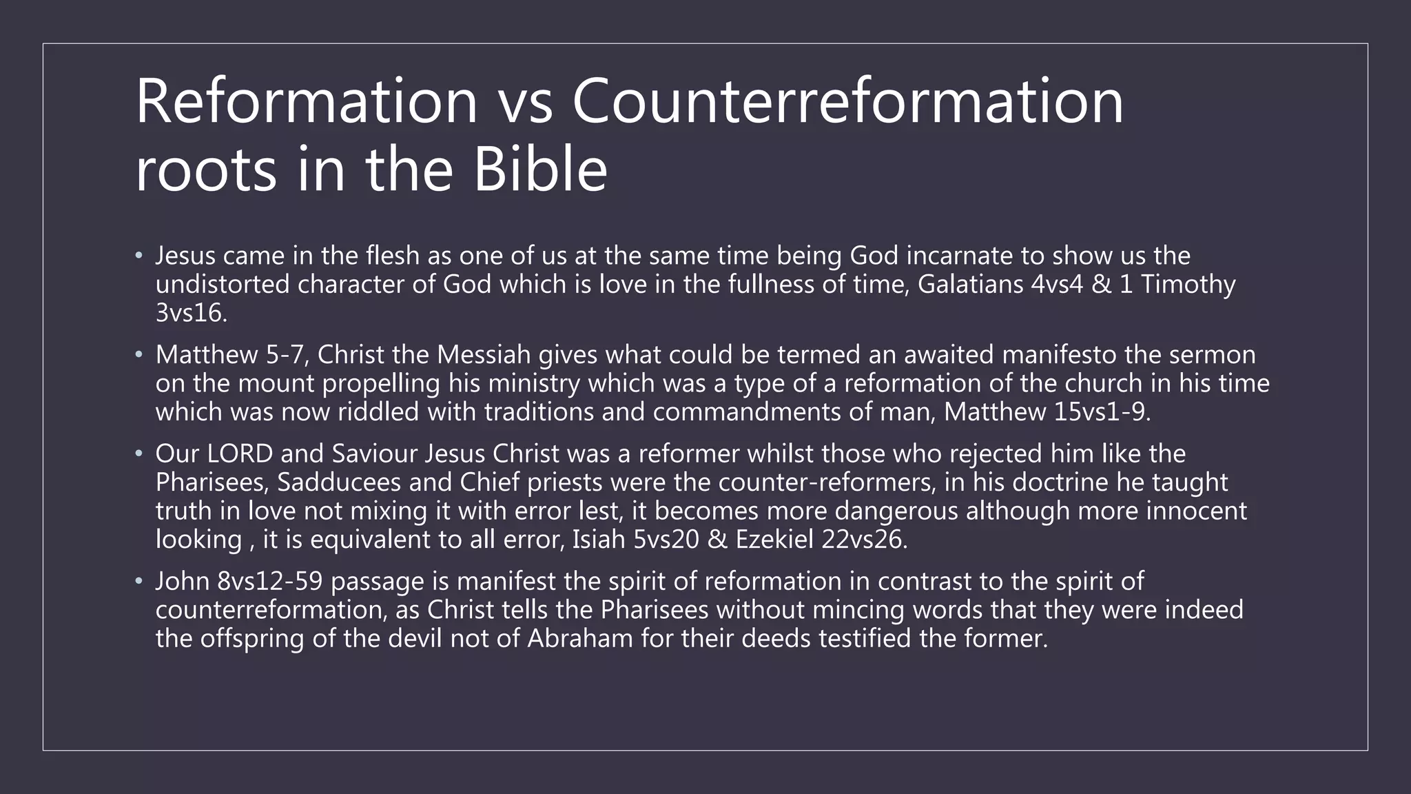 Reformation vs Counterreformation
roots in the Bible
• Jesus came in the flesh as one of us at the same time being God incarnate to show us the
undistorted character of God which is love in the fullness of time, Galatians 4vs4 & 1 Timothy
3vs16.
• Matthew 5-7, Christ the Messiah gives what could be termed an awaited manifesto the sermon
on the mount propelling his ministry which was a type of a reformation of the church in his time
which was now riddled with traditions and commandments of man, Matthew 15vs1-9.
• Our LORD and Saviour Jesus Christ was a reformer whilst those who rejected him like the
Pharisees, Sadducees and Chief priests were the counter-reformers, in his doctrine he taught
truth in love not mixing it with error lest, it becomes more dangerous although more innocent
looking , it is equivalent to all error, Isiah 5vs20 & Ezekiel 22vs26.
• John 8vs12-59 passage is manifest the spirit of reformation in contrast to the spirit of
counterreformation, as Christ tells the Pharisees without mincing words that they were indeed
the offspring of the devil not of Abraham for their deeds testified the former.
 