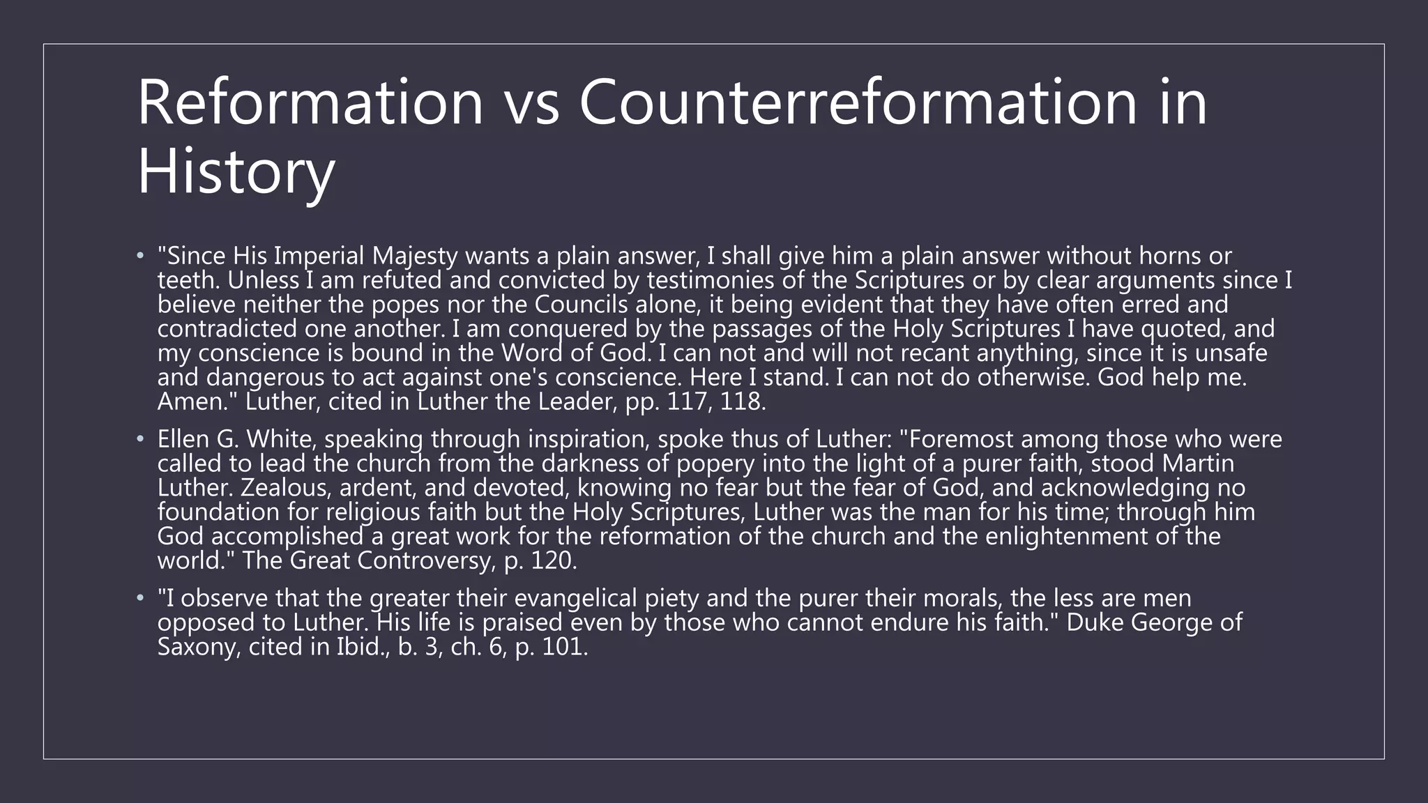 Reformation vs Counterreformation in
History
• "Since His Imperial Majesty wants a plain answer, I shall give him a plain answer without horns or
teeth. Unless I am refuted and convicted by testimonies of the Scriptures or by clear arguments since I
believe neither the popes nor the Councils alone, it being evident that they have often erred and
contradicted one another. I am conquered by the passages of the Holy Scriptures I have quoted, and
my conscience is bound in the Word of God. I can not and will not recant anything, since it is unsafe
and dangerous to act against one's conscience. Here I stand. I can not do otherwise. God help me.
Amen." Luther, cited in Luther the Leader, pp. 117, 118.
• Ellen G. White, speaking through inspiration, spoke thus of Luther: "Foremost among those who were
called to lead the church from the darkness of popery into the light of a purer faith, stood Martin
Luther. Zealous, ardent, and devoted, knowing no fear but the fear of God, and acknowledging no
foundation for religious faith but the Holy Scriptures, Luther was the man for his time; through him
God accomplished a great work for the reformation of the church and the enlightenment of the
world." The Great Controversy, p. 120.
• "I observe that the greater their evangelical piety and the purer their morals, the less are men
opposed to Luther. His life is praised even by those who cannot endure his faith." Duke George of
Saxony, cited in Ibid., b. 3, ch. 6, p. 101.
 