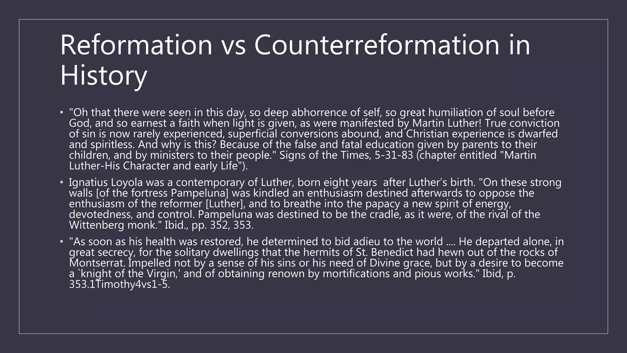 Reformation vs Counterreformation in
History
• "Oh that there were seen in this day, so deep abhorrence of self, so great humiliation of soul before
God, and so earnest a faith when light is given, as were manifested by Martin Luther! True conviction
of sin is now rarely experienced, superficial conversions abound, and Christian experience is dwarfed
and spiritless. And why is this? Because of the false and fatal education given by parents to their
children, and by ministers to their people." Signs of the Times, 5-31-83 (chapter entitled "Martin
Luther-His Character and early Life").
• Ignatius Loyola was a contemporary of Luther, born eight years after Luther’s birth. "On these strong
walls [of the fortress Pampeluna] was kindled an enthusiasm destined afterwards to oppose the
enthusiasm of the reformer [Luther], and to breathe into the papacy a new spirit of energy,
devotedness, and control. Pampeluna was destined to be the cradle, as it were, of the rival of the
Wittenberg monk." Ibid., pp. 352, 353.
• "As soon as his health was restored, he determined to bid adieu to the world .... He departed alone, in
great secrecy, for the solitary dwellings that the hermits of St. Benedict had hewn out of the rocks of
Montserrat. Impelled not by a sense of his sins or his need of Divine grace, but by a desire to become
a `knight of the Virgin,' and of obtaining renown by mortifications and pious works." Ibid, p.
353.1Timothy4vs1-5.
 